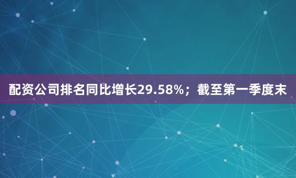 配资公司排名同比增长29.58%；截至第一季度末