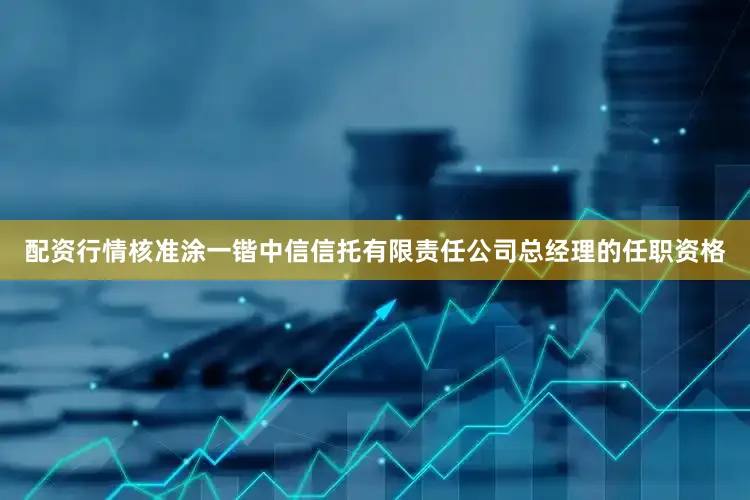 配资行情核准涂一锴中信信托有限责任公司总经理的任职资格