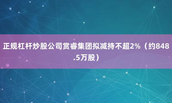 正规杠杆炒股公司赏睿集团拟减持不超2%（约848.5万股）
