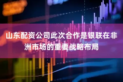 山东配资公司此次合作是银联在非洲市场的重要战略布局