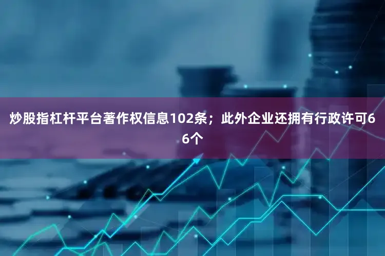 炒股指杠杆平台著作权信息102条；此外企业还拥有行政许可66个