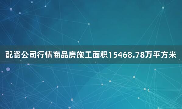 配资公司行情商品房施工面积15468.78万平方米