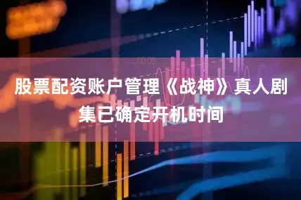 股票配资账户管理《战神》真人剧集已确定开机时间