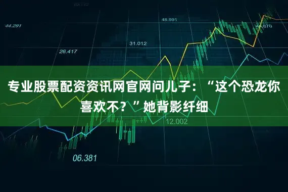专业股票配资资讯网官网问儿子：“这个恐龙你喜欢不？”她背影纤细