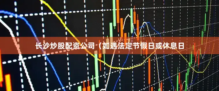长沙炒股配资公司（如遇法定节假日或休息日