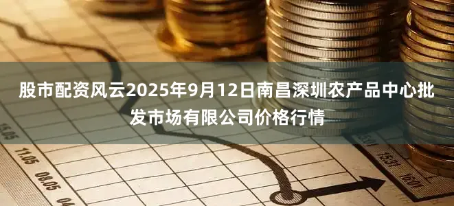 股市配资风云2025年9月12日南昌深圳农产品中心批发市场有限公司价格行情