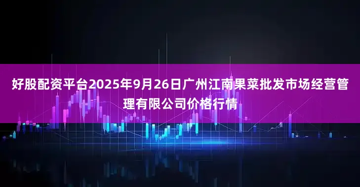 好股配资平台2025年9月26日广州江南果菜批发市场经营管理有限公司价格行情